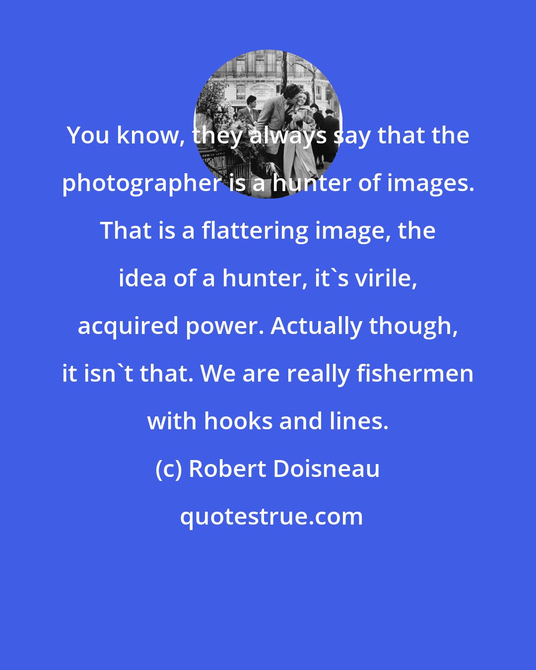 Robert Doisneau: You know, they always say that the photographer is a hunter of images. That is a flattering image, the idea of a hunter, it's virile, acquired power. Actually though, it isn't that. We are really fishermen with hooks and lines.