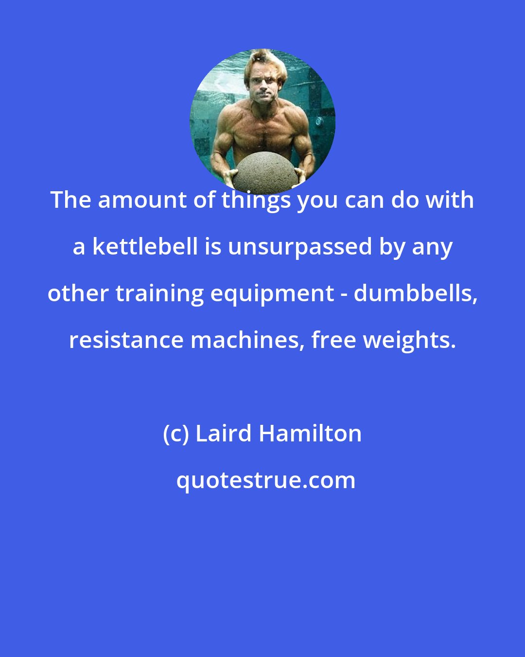 Laird Hamilton: The amount of things you can do with a kettlebell is unsurpassed by any other training equipment - dumbbells, resistance machines, free weights.