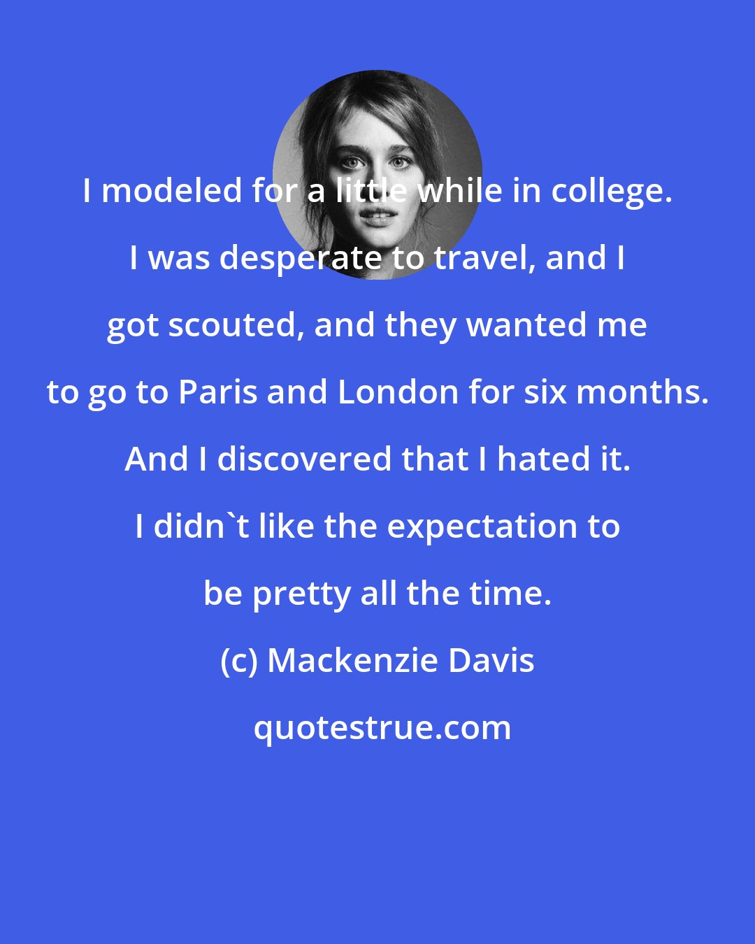 Mackenzie Davis: I modeled for a little while in college. I was desperate to travel, and I got scouted, and they wanted me to go to Paris and London for six months. And I discovered that I hated it. I didn't like the expectation to be pretty all the time.