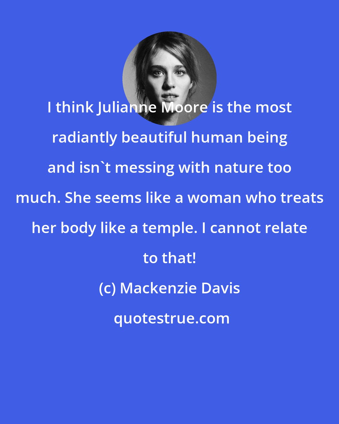 Mackenzie Davis: I think Julianne Moore is the most radiantly beautiful human being and isn't messing with nature too much. She seems like a woman who treats her body like a temple. I cannot relate to that!