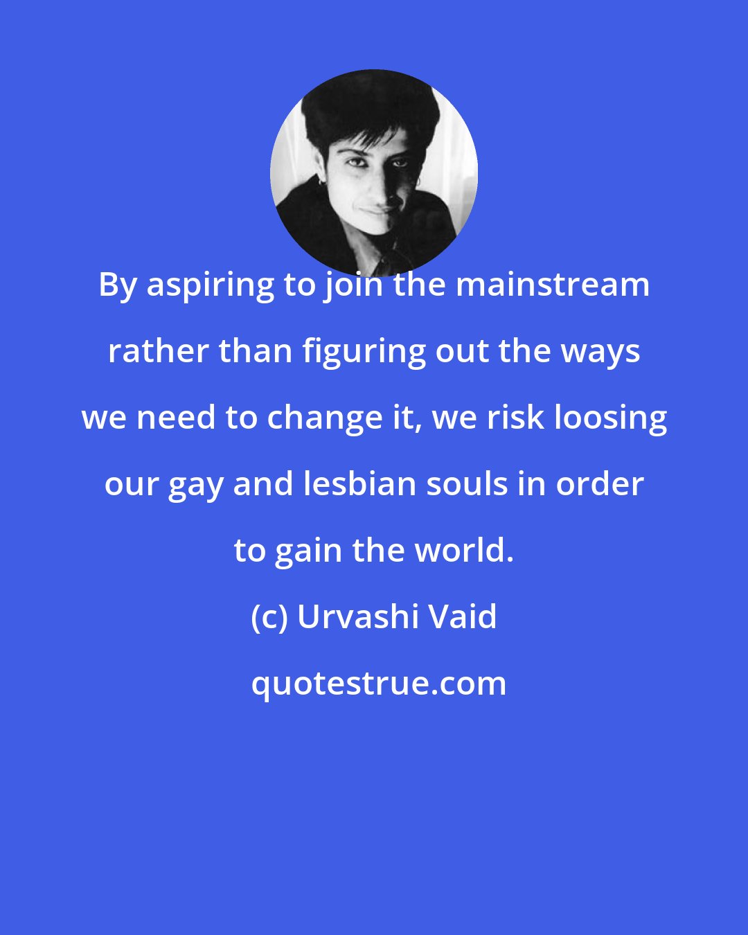 Urvashi Vaid: By aspiring to join the mainstream rather than figuring out the ways we need to change it, we risk loosing our gay and lesbian souls in order to gain the world.