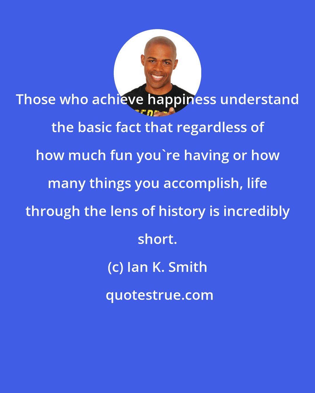 Ian K. Smith: Those who achieve happiness understand the basic fact that regardless of how much fun you're having or how many things you accomplish, life through the lens of history is incredibly short.