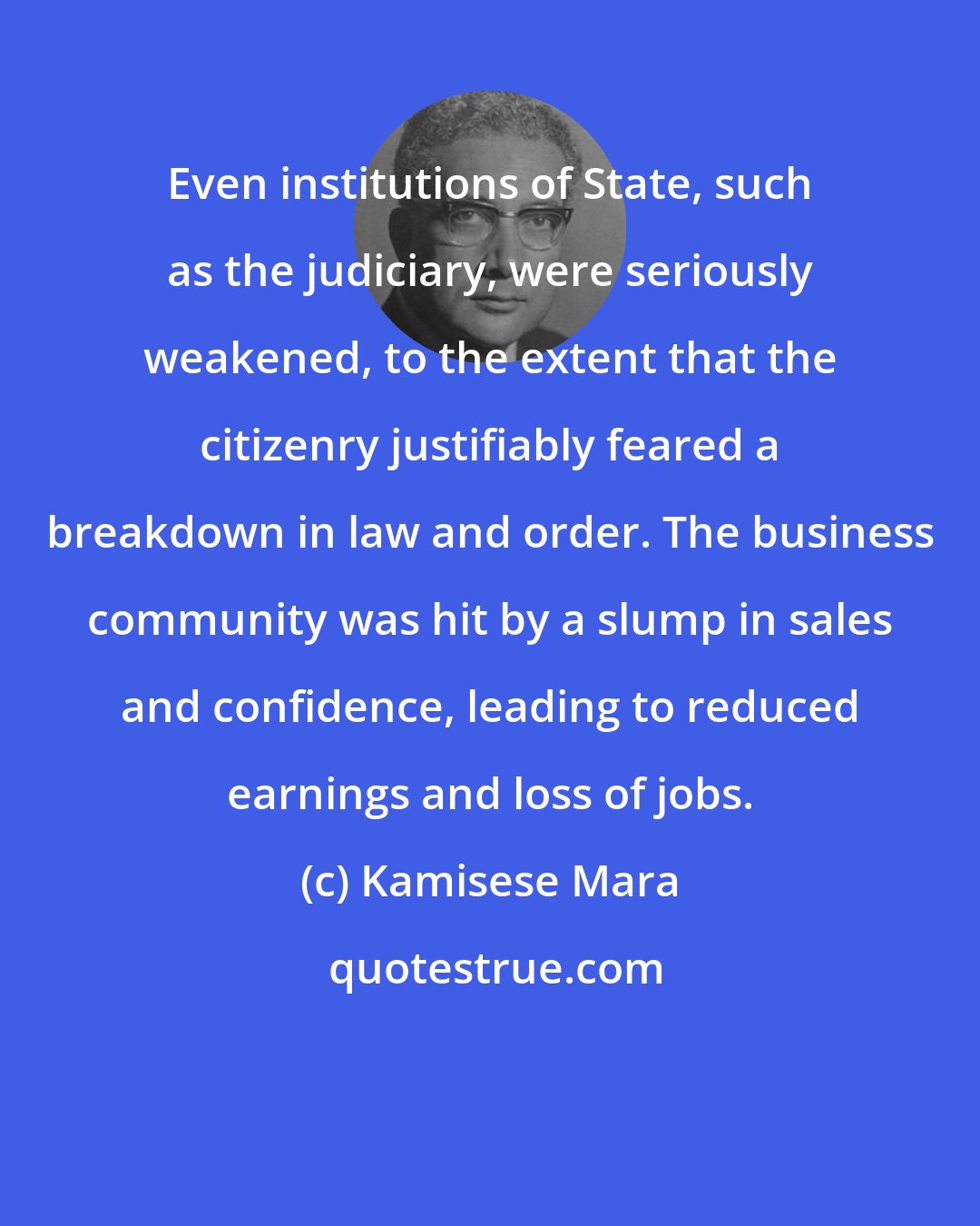 Kamisese Mara: Even institutions of State, such as the judiciary, were seriously weakened, to the extent that the citizenry justifiably feared a breakdown in law and order. The business community was hit by a slump in sales and confidence, leading to reduced earnings and loss of jobs.