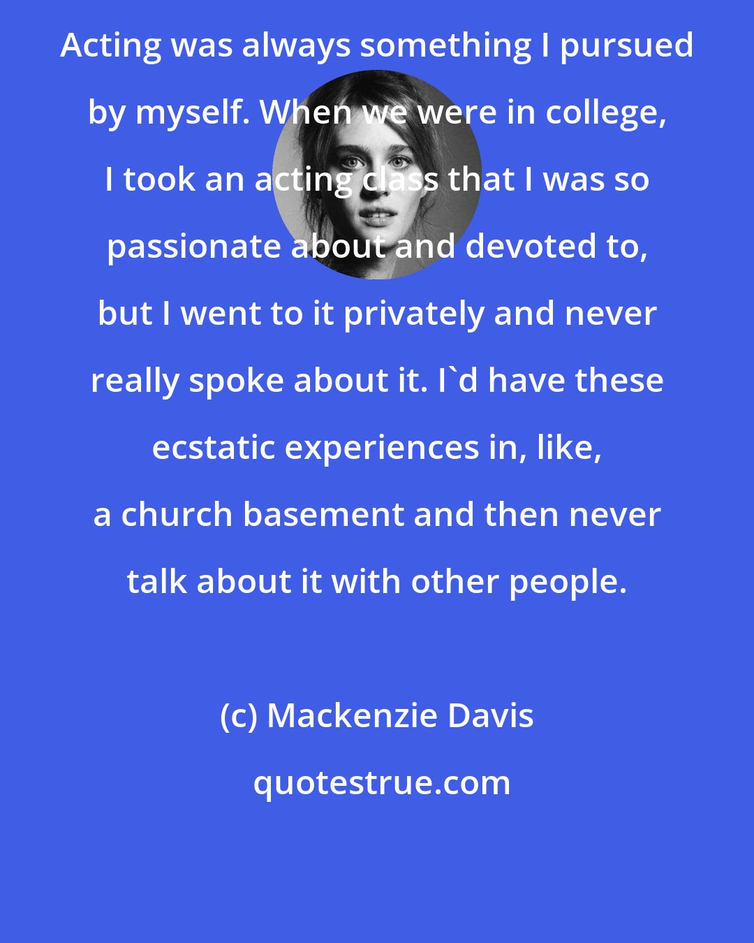 Mackenzie Davis: Acting was always something I pursued by myself. When we were in college, I took an acting class that I was so passionate about and devoted to, but I went to it privately and never really spoke about it. I'd have these ecstatic experiences in, like, a church basement and then never talk about it with other people.