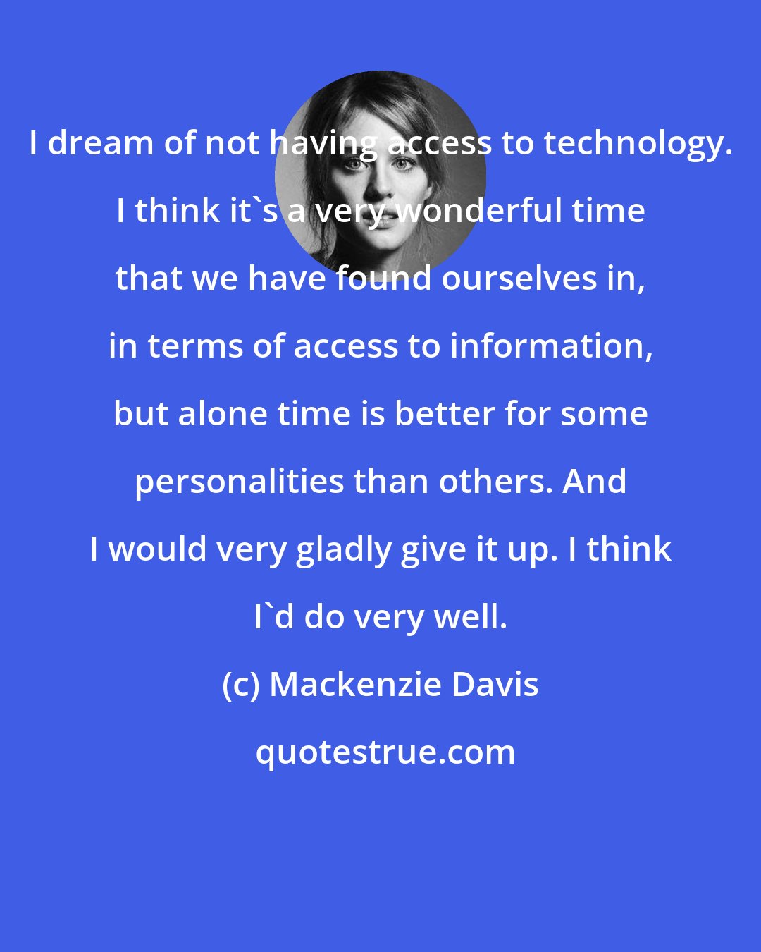 Mackenzie Davis: I dream of not having access to technology. I think it's a very wonderful time that we have found ourselves in, in terms of access to information, but alone time is better for some personalities than others. And I would very gladly give it up. I think I'd do very well.