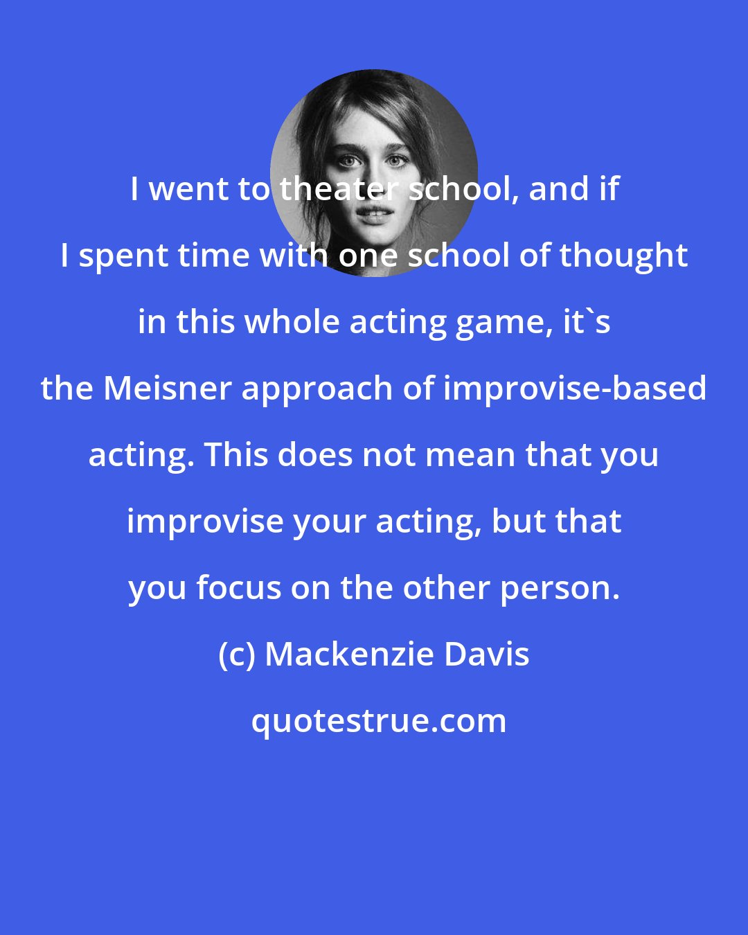Mackenzie Davis: I went to theater school, and if I spent time with one school of thought in this whole acting game, it's the Meisner approach of improvise-based acting. This does not mean that you improvise your acting, but that you focus on the other person.