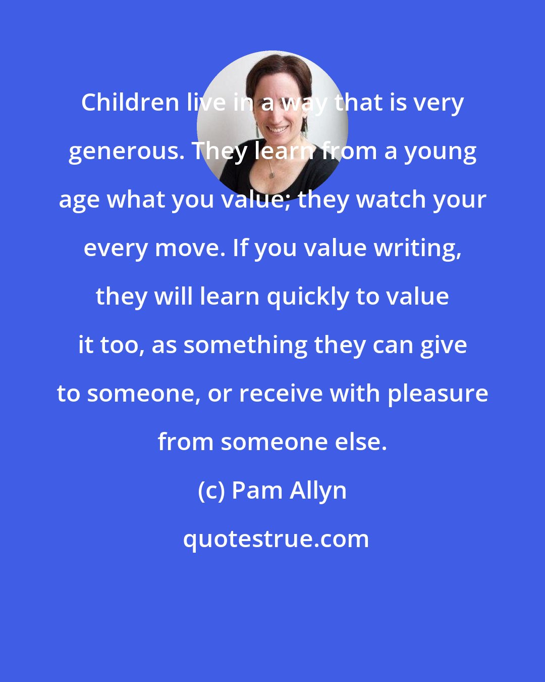 Pam Allyn: Children live in a way that is very generous. They learn from a young age what you value; they watch your every move. If you value writing, they will learn quickly to value it too, as something they can give to someone, or receive with pleasure from someone else.