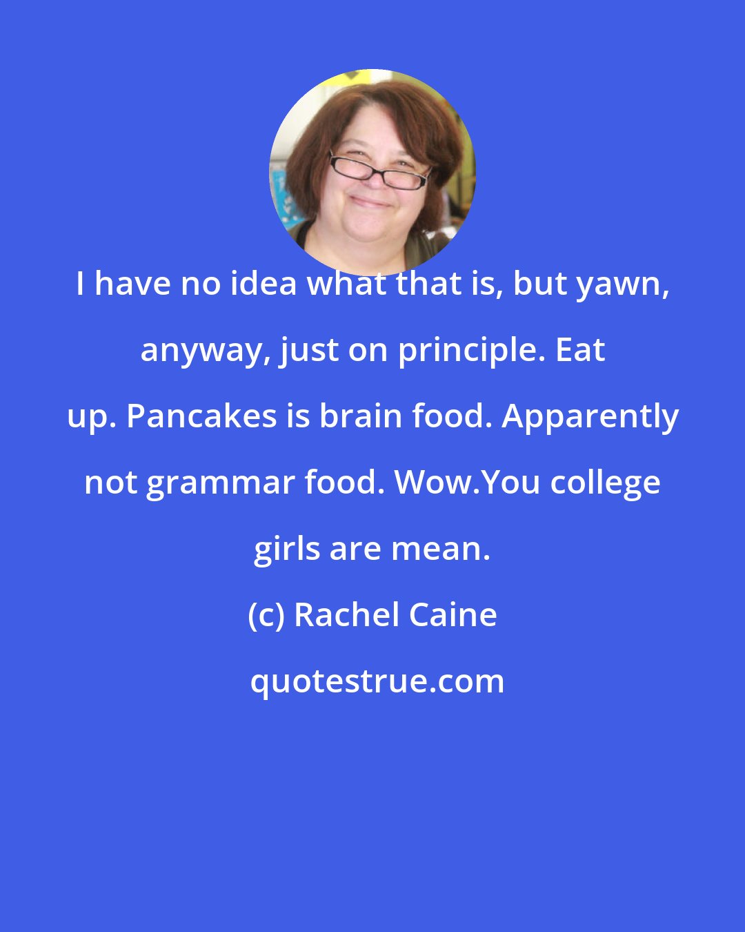 Rachel Caine: I have no idea what that is, but yawn, anyway, just on principle. Eat up. Pancakes is brain food. Apparently not grammar food. Wow.You college girls are mean.