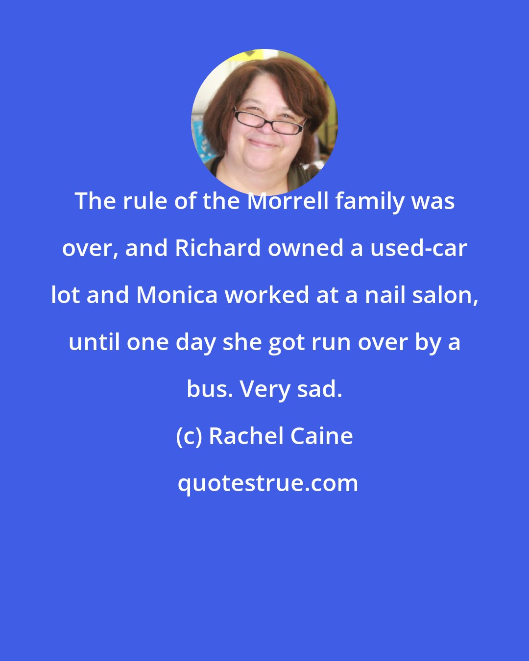 Rachel Caine: The rule of the Morrell family was over, and Richard owned a used-car lot and Monica worked at a nail salon, until one day she got run over by a bus. Very sad.