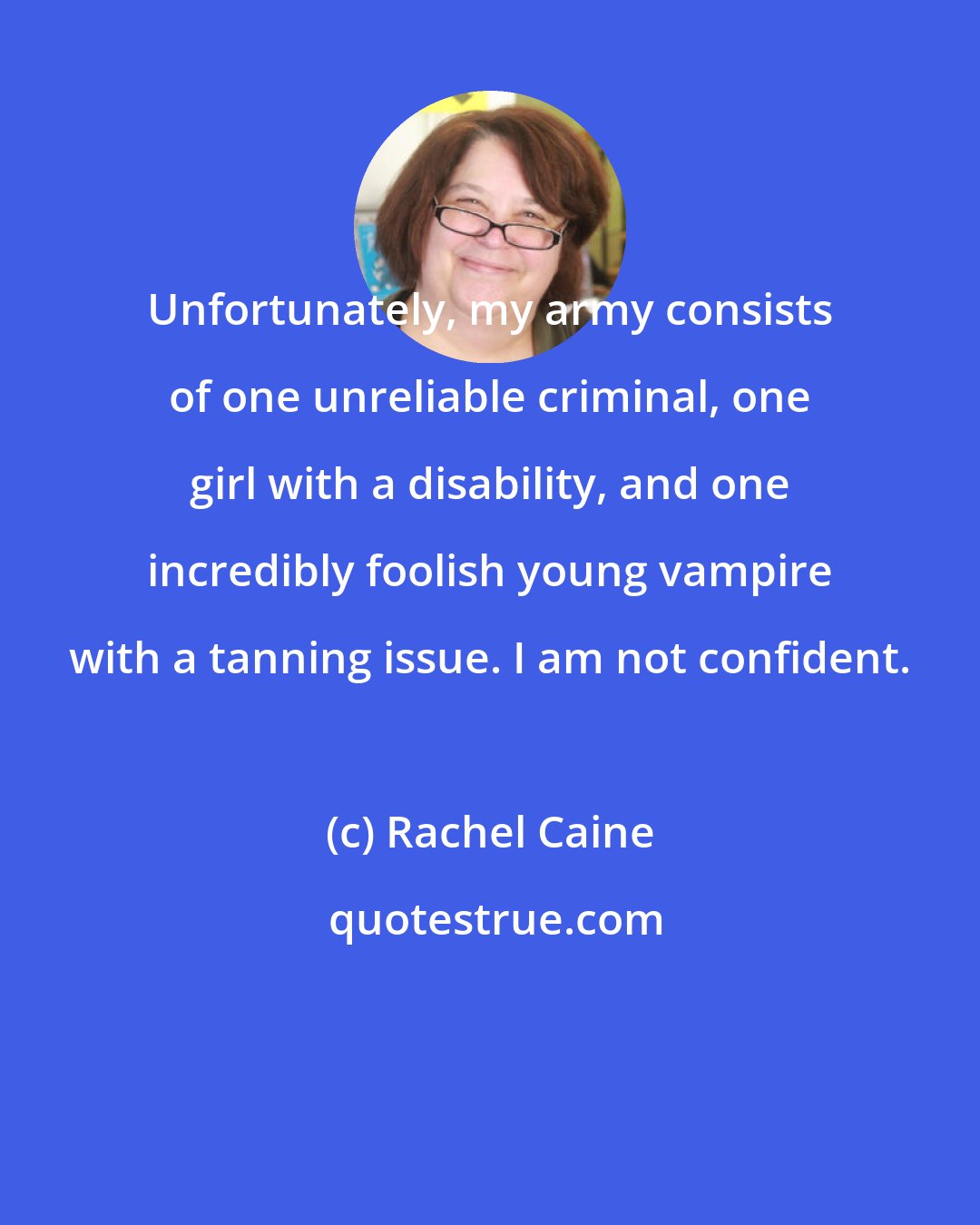 Rachel Caine: Unfortunately, my army consists of one unreliable criminal, one girl with a disability, and one incredibly foolish young vampire with a tanning issue. I am not confident.