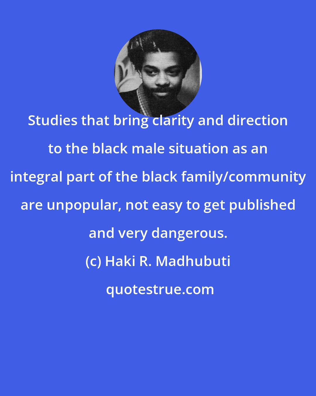 Haki R. Madhubuti: Studies that bring clarity and direction to the black male situation as an integral part of the black family/community are unpopular, not easy to get published and very dangerous.