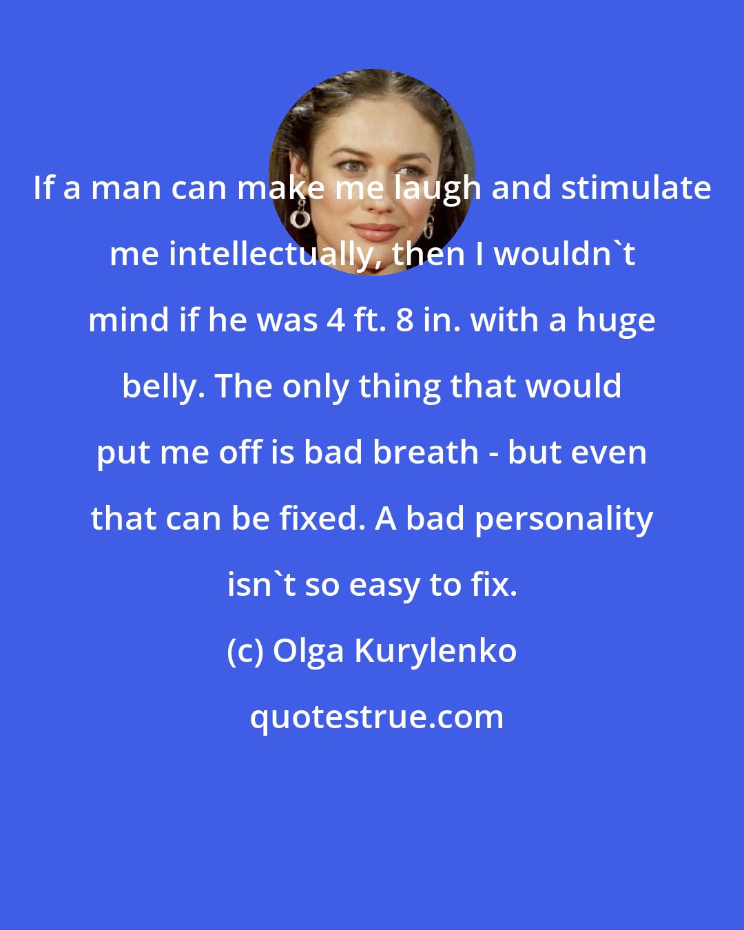 Olga Kurylenko: If a man can make me laugh and stimulate me intellectually, then I wouldn't mind if he was 4 ft. 8 in. with a huge belly. The only thing that would put me off is bad breath - but even that can be fixed. A bad personality isn't so easy to fix.