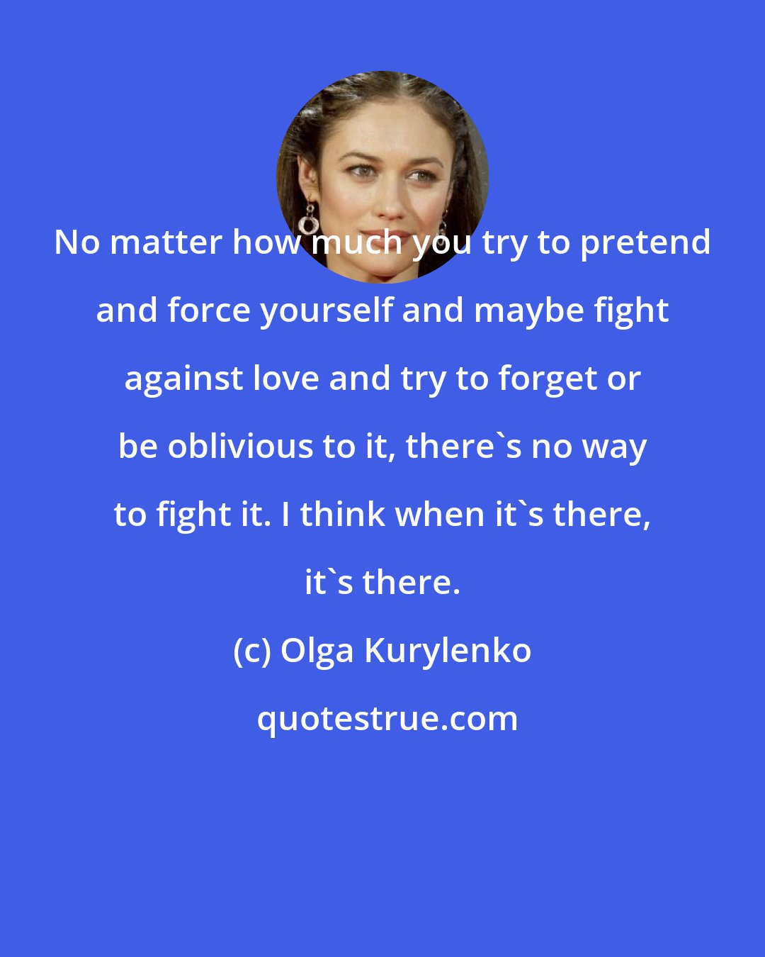 Olga Kurylenko: No matter how much you try to pretend and force yourself and maybe fight against love and try to forget or be oblivious to it, there's no way to fight it. I think when it's there, it's there.