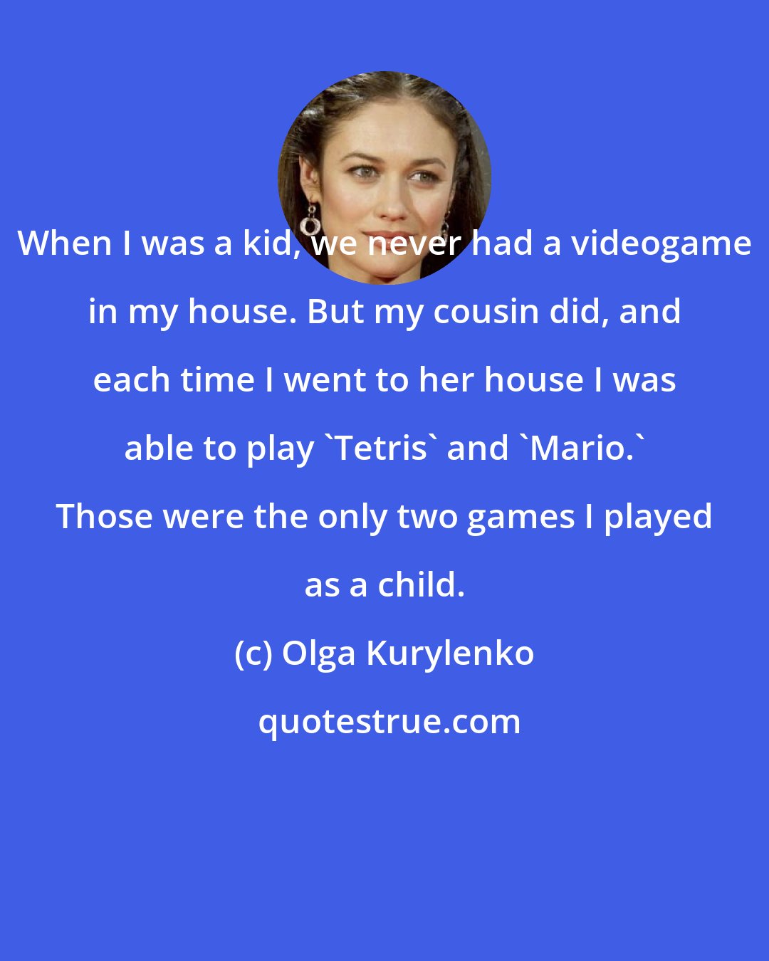 Olga Kurylenko: When I was a kid, we never had a videogame in my house. But my cousin did, and each time I went to her house I was able to play 'Tetris' and 'Mario.' Those were the only two games I played as a child.