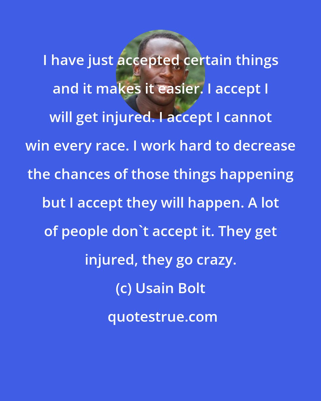 Usain Bolt: I have just accepted certain things and it makes it easier. I accept I will get injured. I accept I cannot win every race. I work hard to decrease the chances of those things happening but I accept they will happen. A lot of people don't accept it. They get injured, they go crazy.