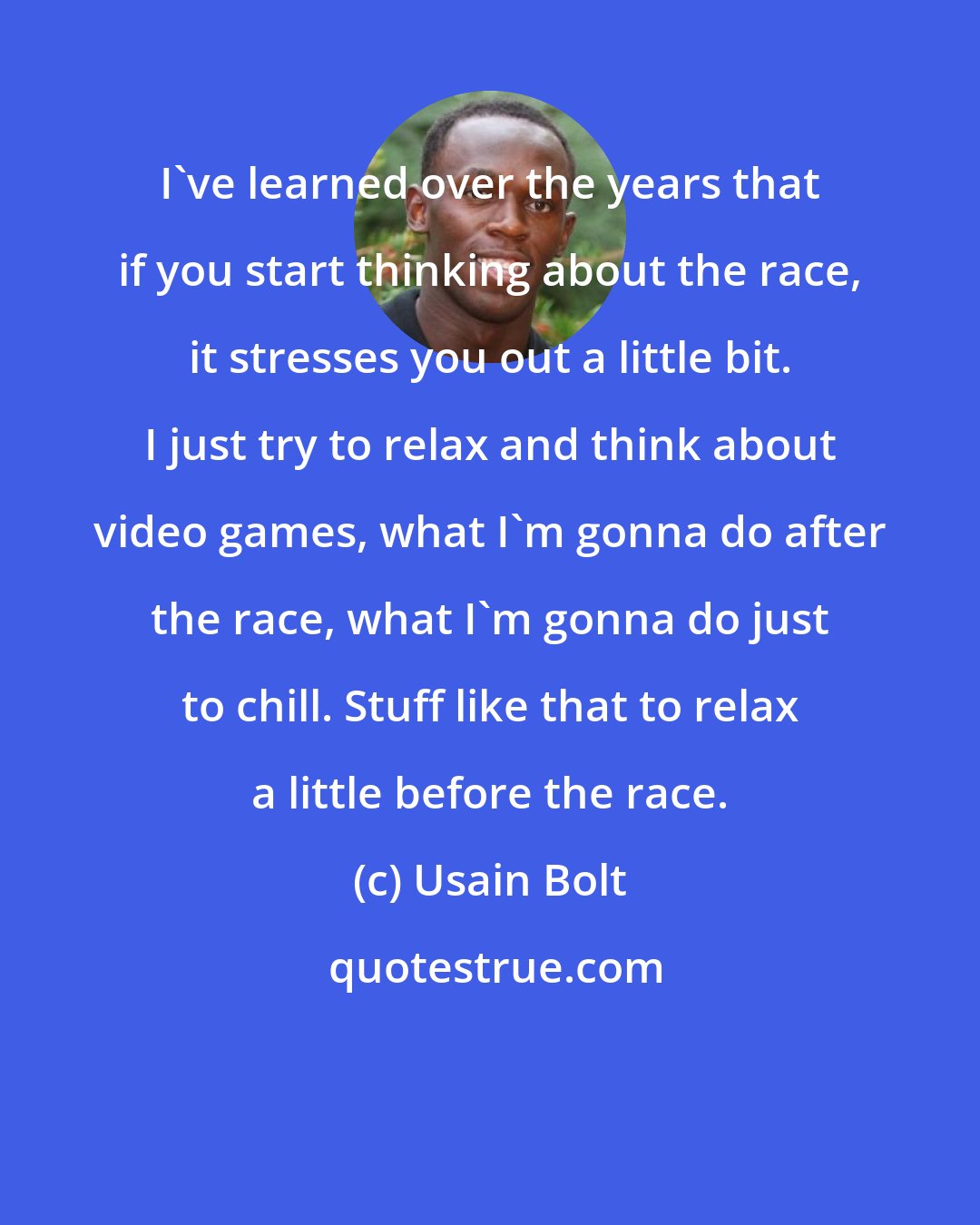 Usain Bolt: I've learned over the years that if you start thinking about the race, it stresses you out a little bit. I just try to relax and think about video games, what I'm gonna do after the race, what I'm gonna do just to chill. Stuff like that to relax a little before the race.