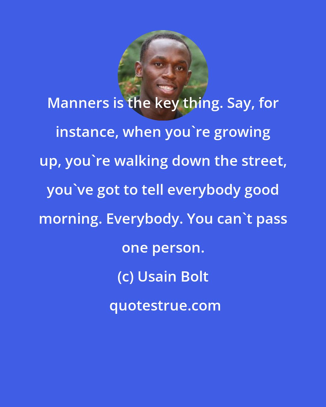 Usain Bolt: Manners is the key thing. Say, for instance, when you're growing up, you're walking down the street, you've got to tell everybody good morning. Everybody. You can't pass one person.