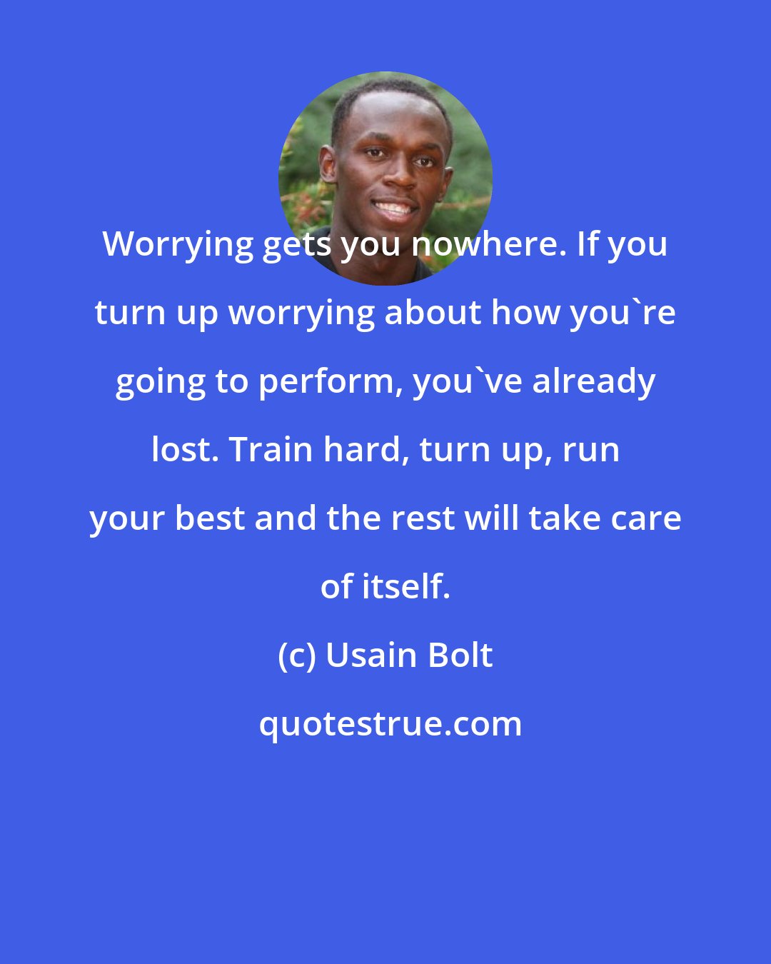 Usain Bolt: Worrying gets you nowhere. If you turn up worrying about how you're going to perform, you've already lost. Train hard, turn up, run your best and the rest will take care of itself.