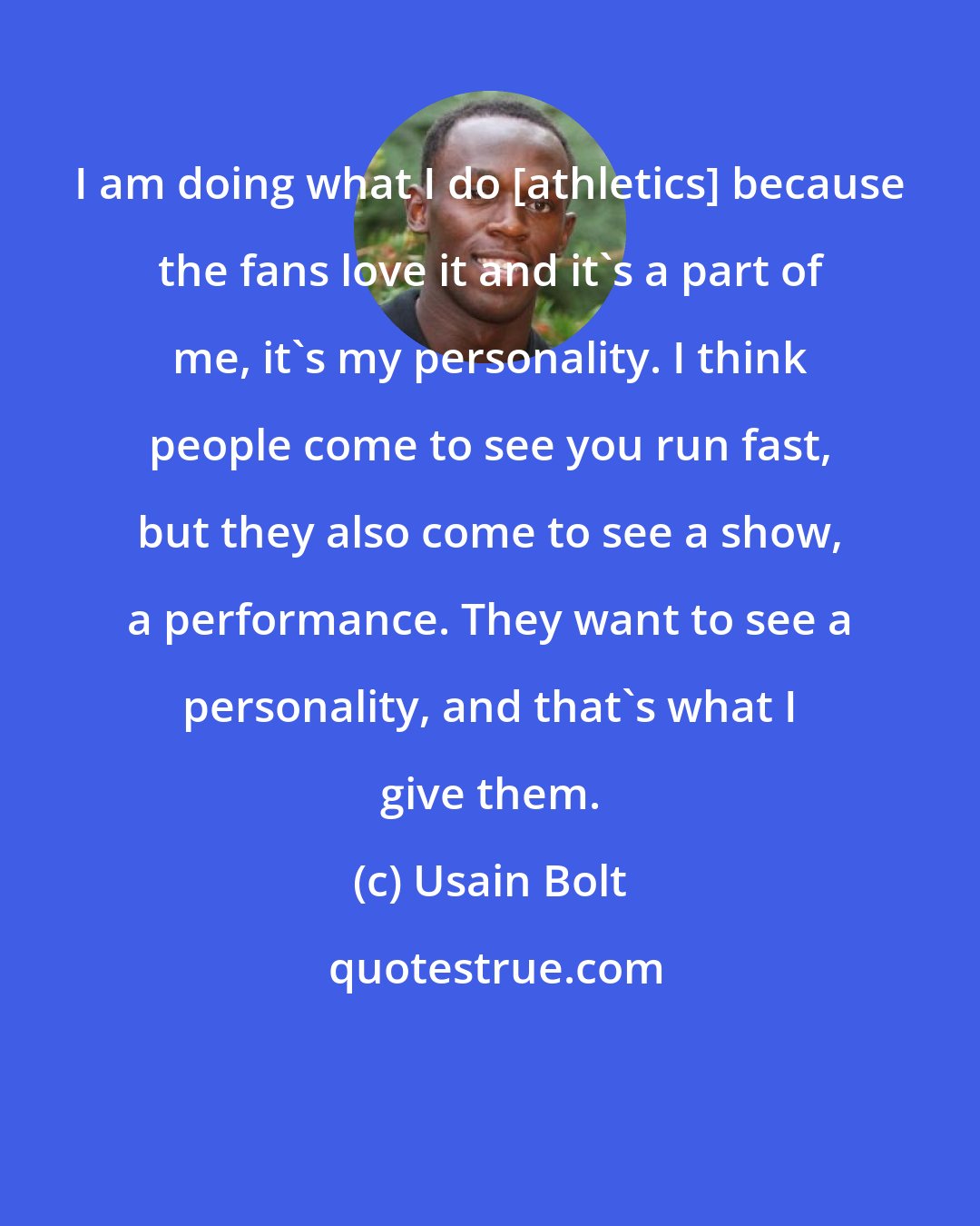 Usain Bolt: I am doing what I do [athletics] because the fans love it and it's a part of me, it's my personality. I think people come to see you run fast, but they also come to see a show, a performance. They want to see a personality, and that's what I give them.