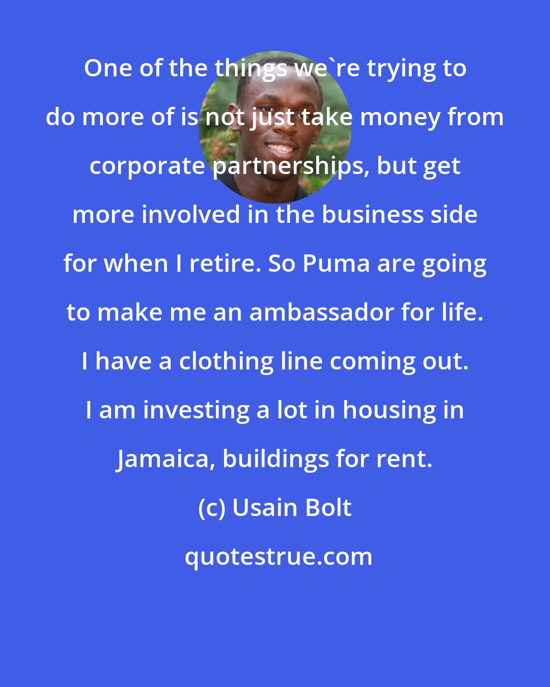 Usain Bolt: One of the things we're trying to do more of is not just take money from corporate partnerships, but get more involved in the business side for when I retire. So Puma are going to make me an ambassador for life. I have a clothing line coming out. I am investing a lot in housing in Jamaica, buildings for rent.