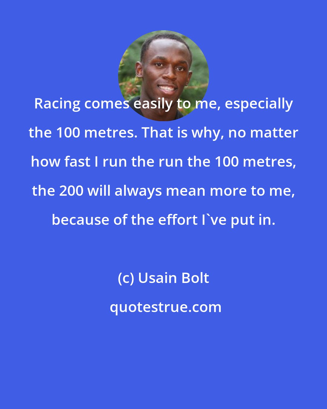 Usain Bolt: Racing comes easily to me, especially the 100 metres. That is why, no matter how fast I run the run the 100 metres, the 200 will always mean more to me, because of the effort I've put in.