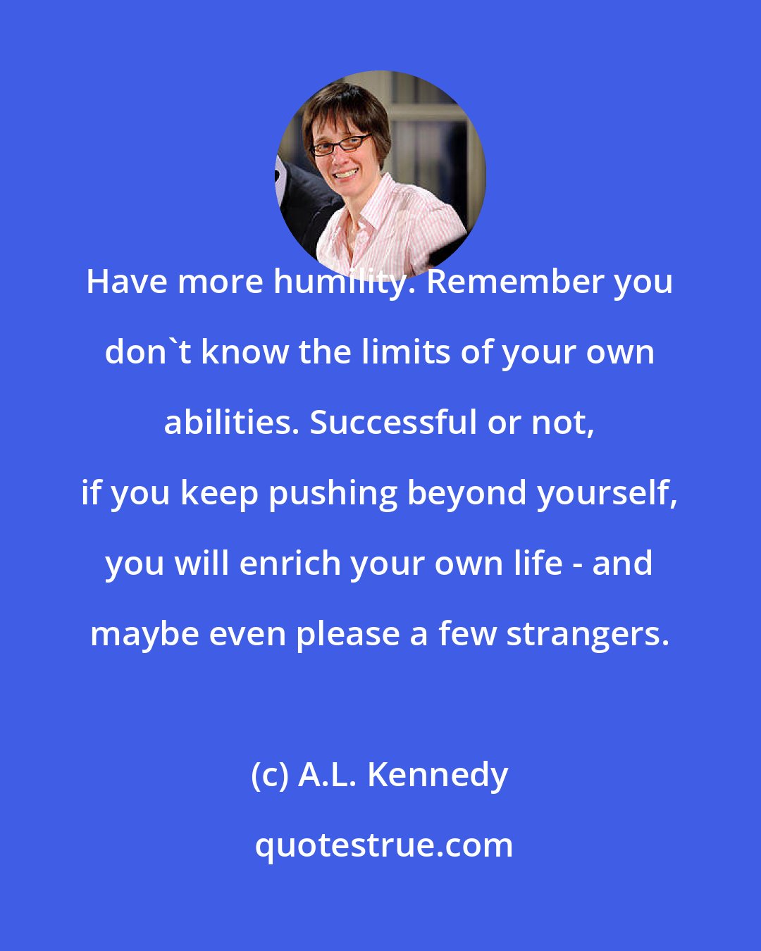 A.L. Kennedy: Have more humility. Remember you don't know the limits of your own abilities. Successful or not, if you keep pushing beyond yourself, you will enrich your own life - and maybe even please a few strangers.
