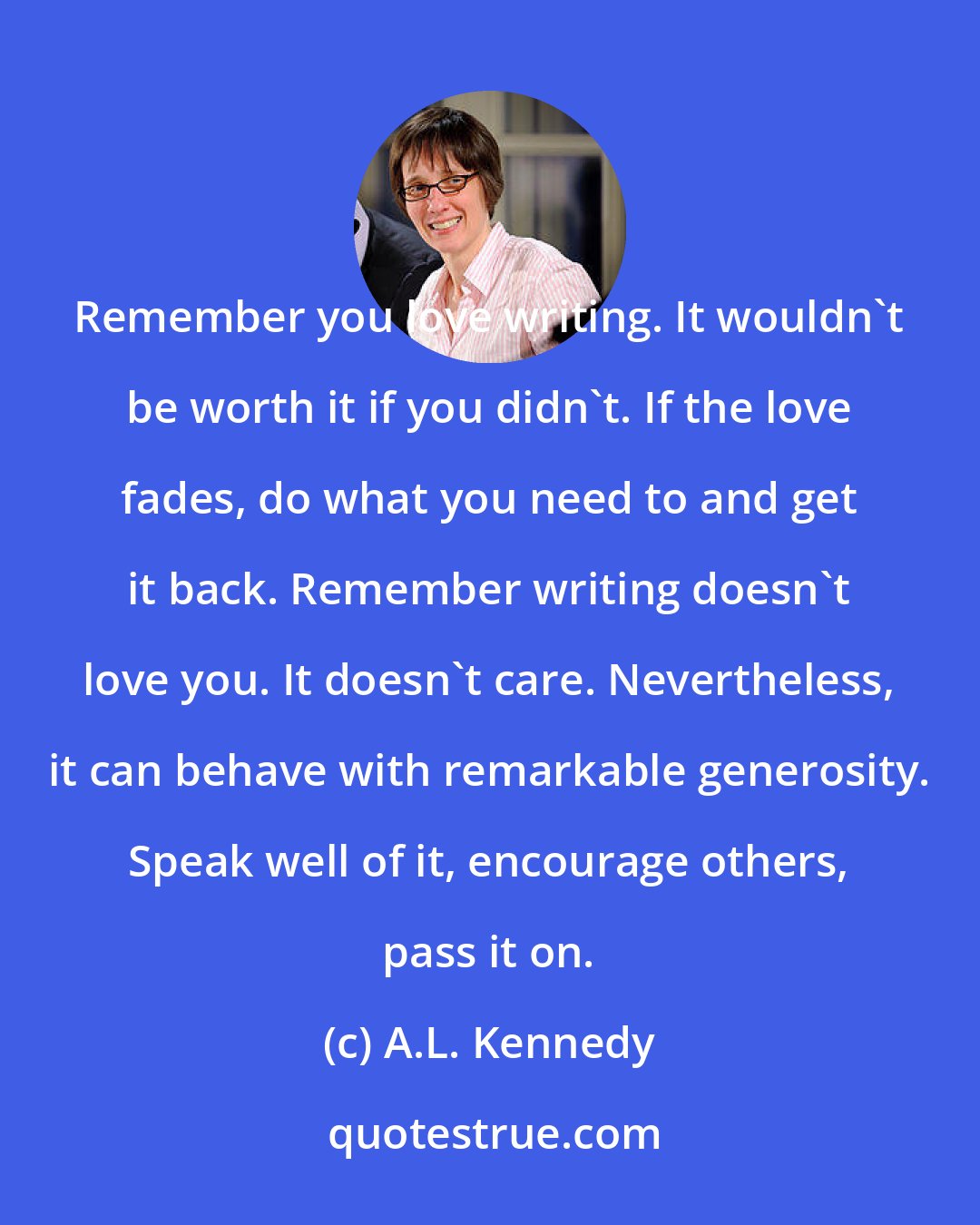 A.L. Kennedy: Remember you love writing. It wouldn't be worth it if you didn't. If the love fades, do what you need to and get it back. Remember writing doesn't love you. It doesn't care. Nevertheless, it can behave with remarkable generosity. Speak well of it, encourage others, pass it on.