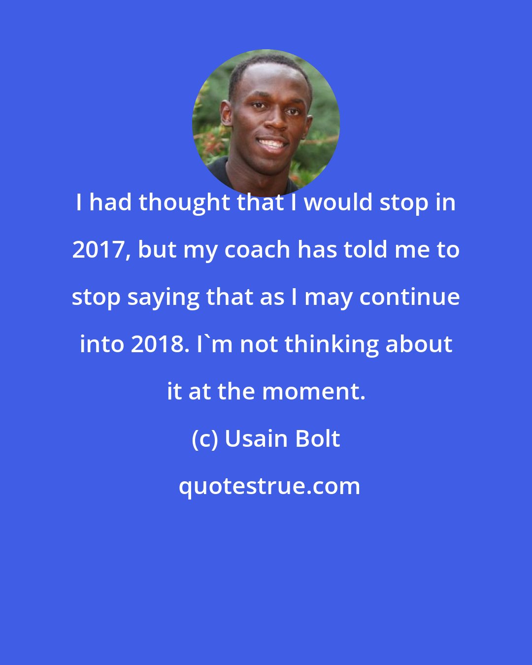 Usain Bolt: I had thought that I would stop in 2017, but my coach has told me to stop saying that as I may continue into 2018. I'm not thinking about it at the moment.