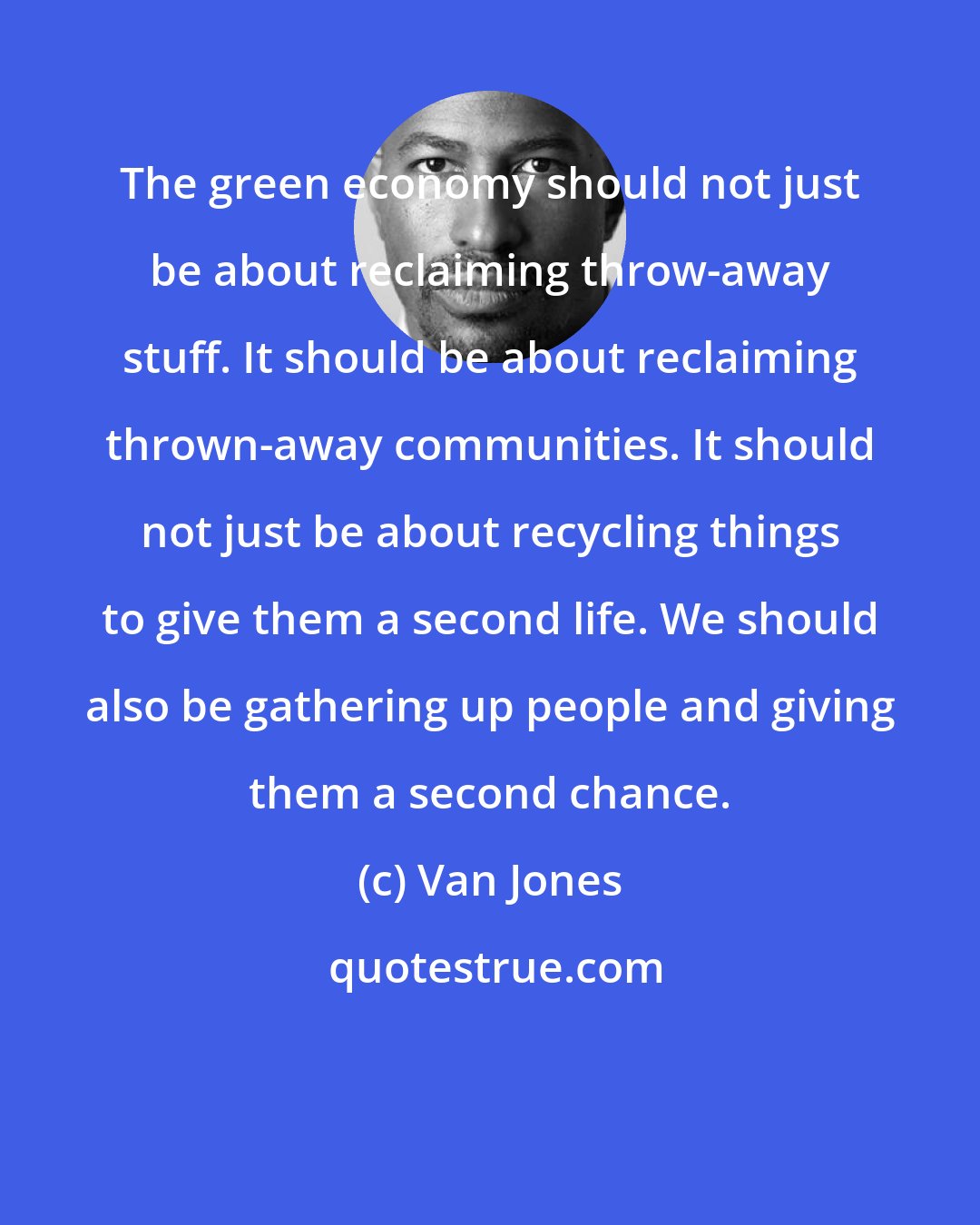 Van Jones: The green economy should not just be about reclaiming throw-away stuff. It should be about reclaiming thrown-away communities. It should not just be about recycling things to give them a second life. We should also be gathering up people and giving them a second chance.