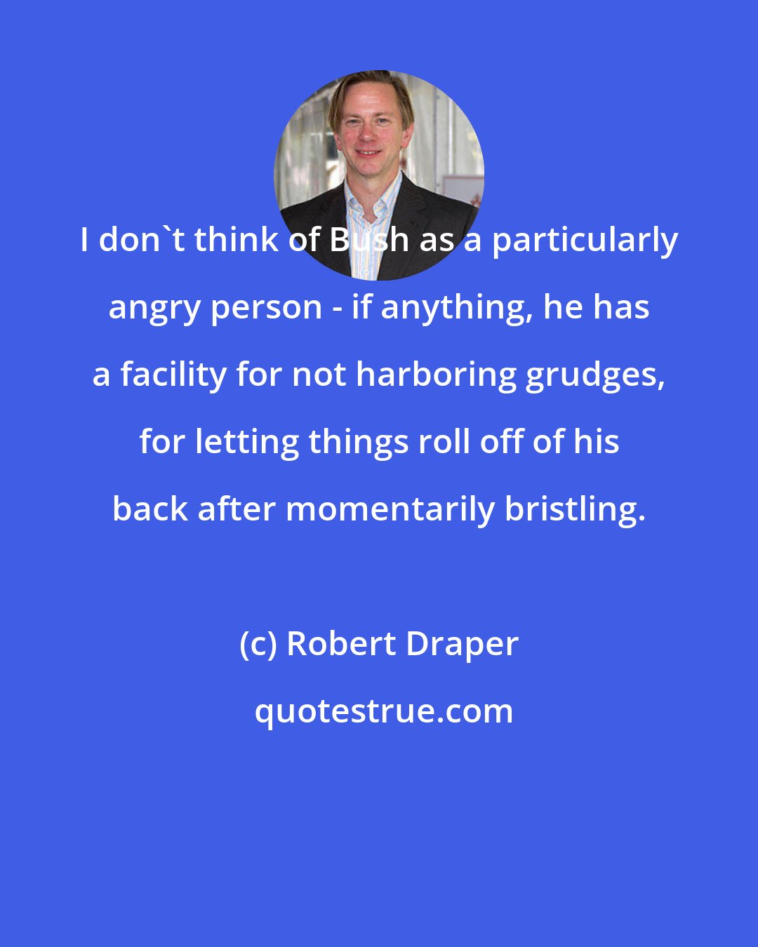 Robert Draper: I don't think of Bush as a particularly angry person - if anything, he has a facility for not harboring grudges, for letting things roll off of his back after momentarily bristling.