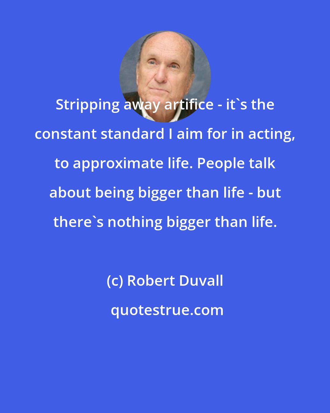 Robert Duvall: Stripping away artifice - it's the constant standard I aim for in acting, to approximate life. People talk about being bigger than life - but there's nothing bigger than life.