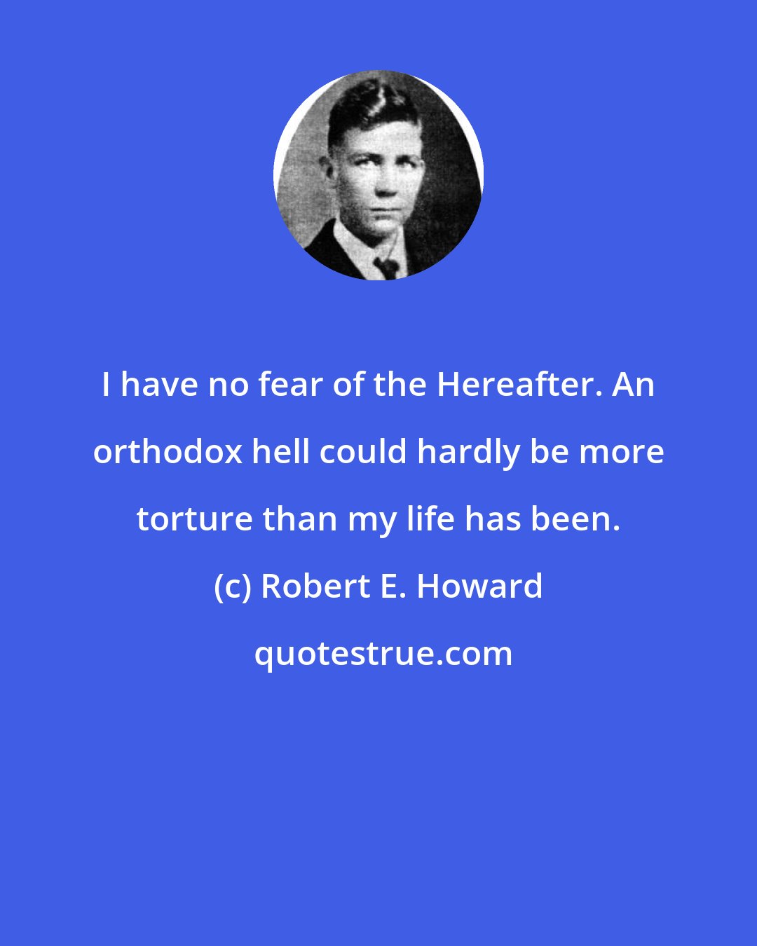 Robert E. Howard: I have no fear of the Hereafter. An orthodox hell could hardly be more torture than my life has been.