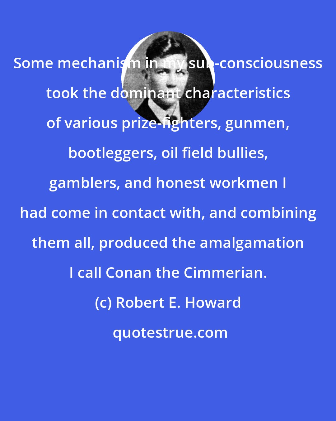 Robert E. Howard: Some mechanism in my sub-consciousness took the dominant characteristics of various prize-fighters, gunmen, bootleggers, oil field bullies, gamblers, and honest workmen I had come in contact with, and combining them all, produced the amalgamation I call Conan the Cimmerian.