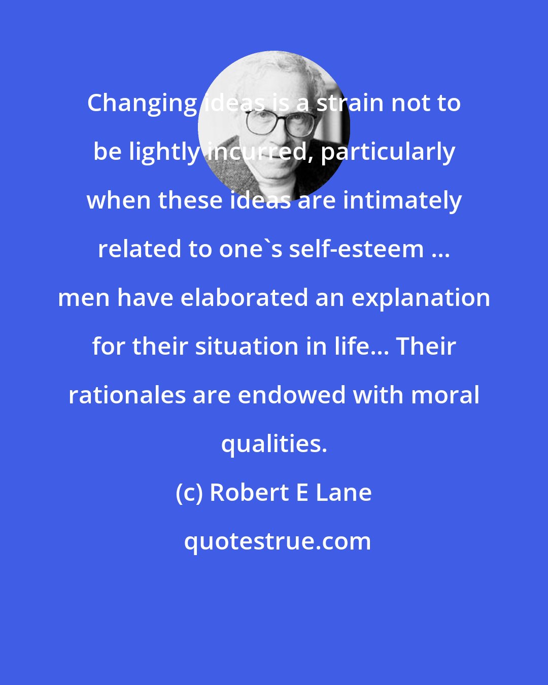 Robert E Lane: Changing ideas is a strain not to be lightly incurred, particularly when these ideas are intimately related to one's self-esteem ... men have elaborated an explanation for their situation in life... Their rationales are endowed with moral qualities.