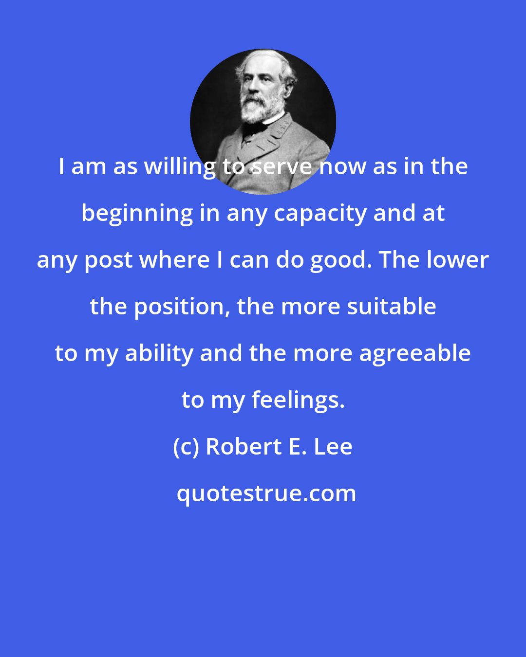 Robert E. Lee: I am as willing to serve now as in the beginning in any capacity and at any post where I can do good. The lower the position, the more suitable to my ability and the more agreeable to my feelings.