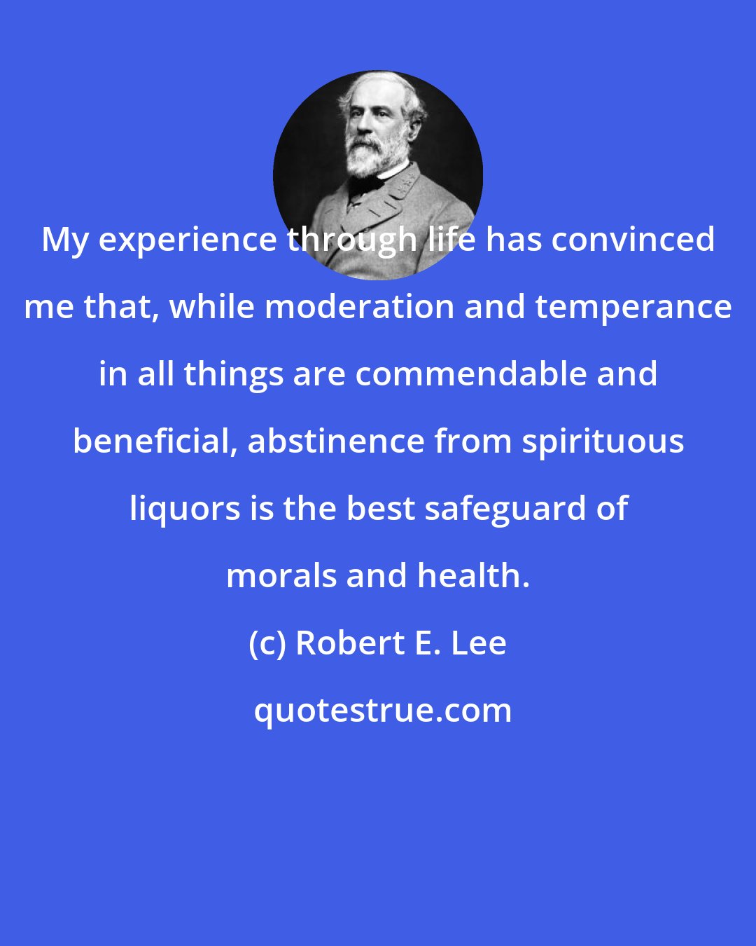 Robert E. Lee: My experience through life has convinced me that, while moderation and temperance in all things are commendable and beneficial, abstinence from spirituous liquors is the best safeguard of morals and health.