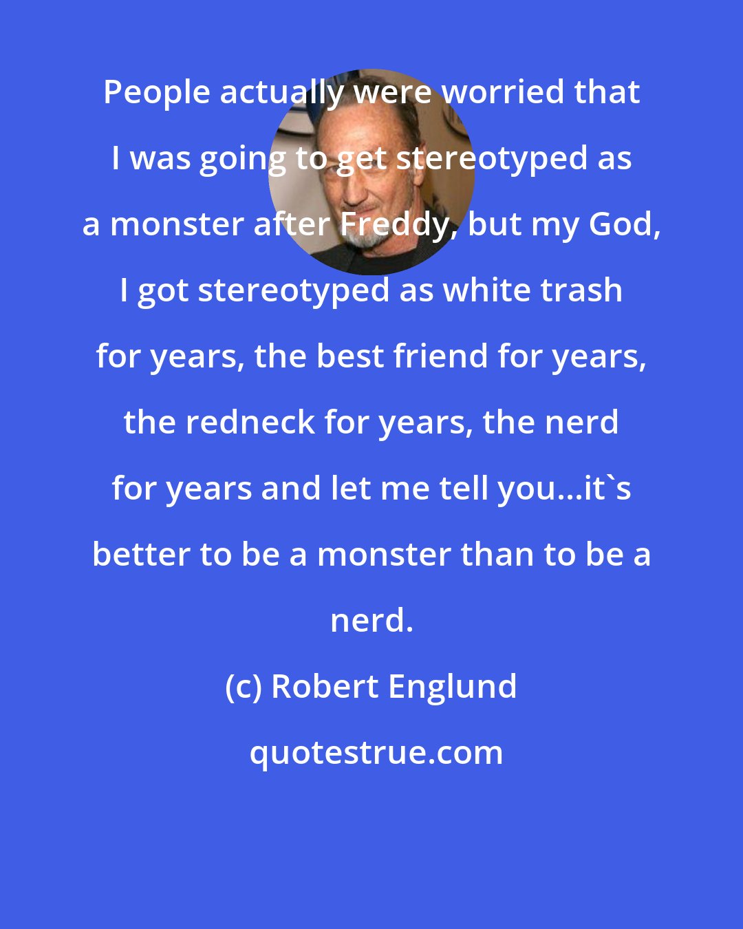 Robert Englund: People actually were worried that I was going to get stereotyped as a monster after Freddy, but my God, I got stereotyped as white trash for years, the best friend for years, the redneck for years, the nerd for years and let me tell you...it's better to be a monster than to be a nerd.