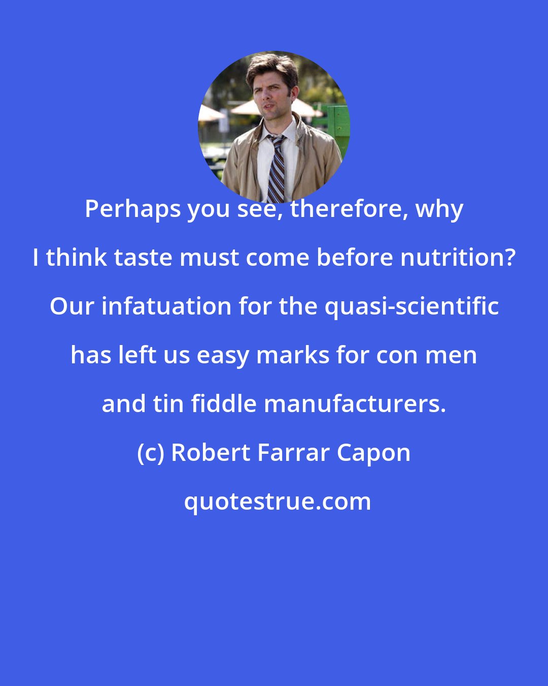 Robert Farrar Capon: Perhaps you see, therefore, why I think taste must come before nutrition? Our infatuation for the quasi-scientific has left us easy marks for con men and tin fiddle manufacturers.