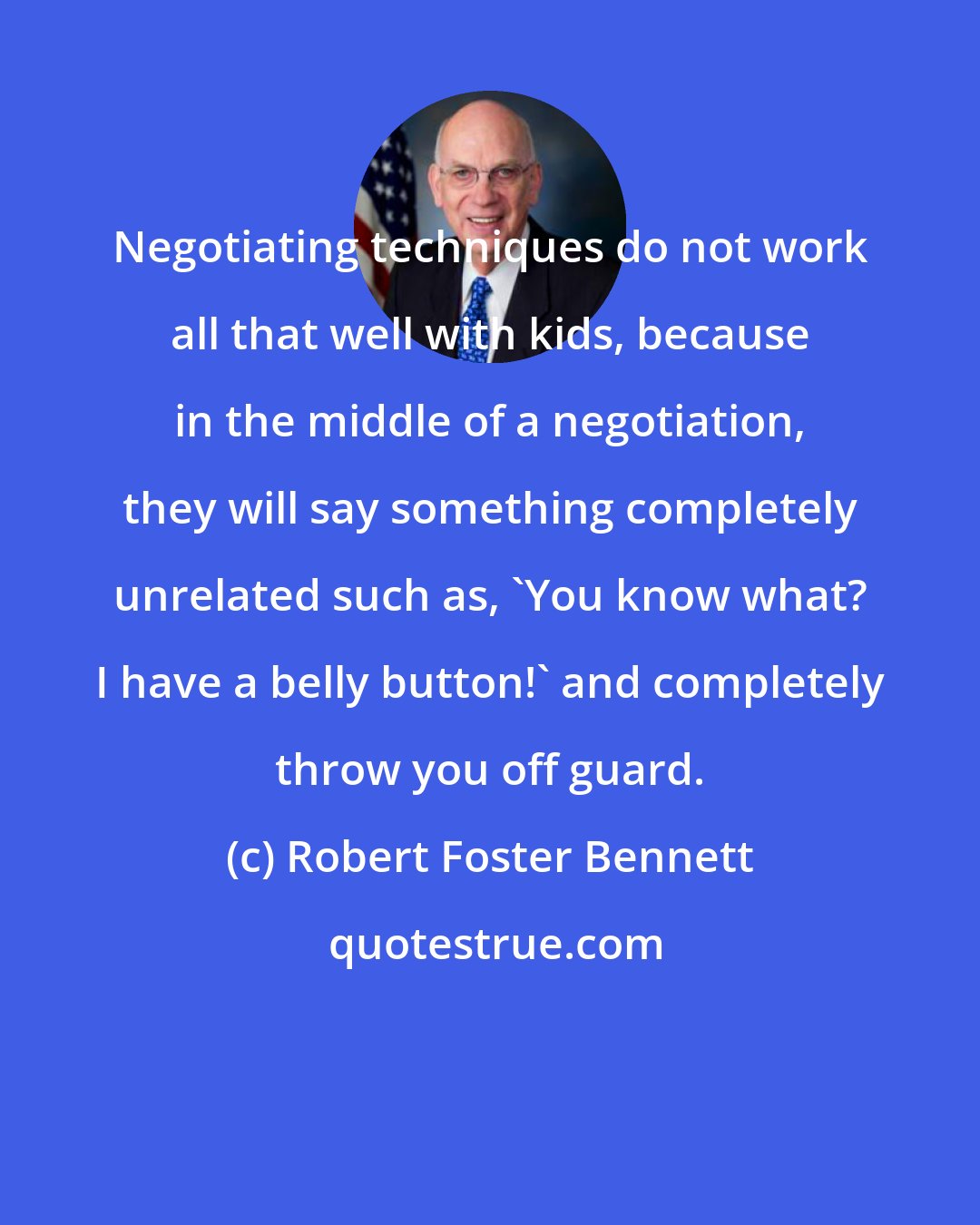 Robert Foster Bennett: Negotiating techniques do not work all that well with kids, because in the middle of a negotiation, they will say something completely unrelated such as, 'You know what? I have a belly button!' and completely throw you off guard.