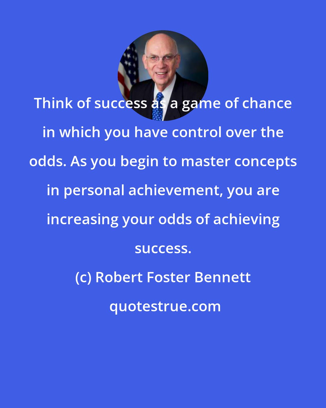 Robert Foster Bennett: Think of success as a game of chance in which you have control over the odds. As you begin to master concepts in personal achievement, you are increasing your odds of achieving success.