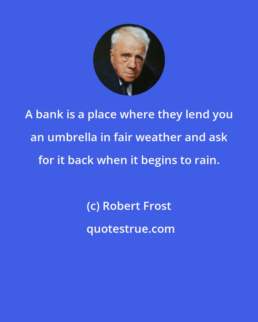 Robert Frost: A bank is a place where they lend you an umbrella in fair weather and ask for it back when it begins to rain.