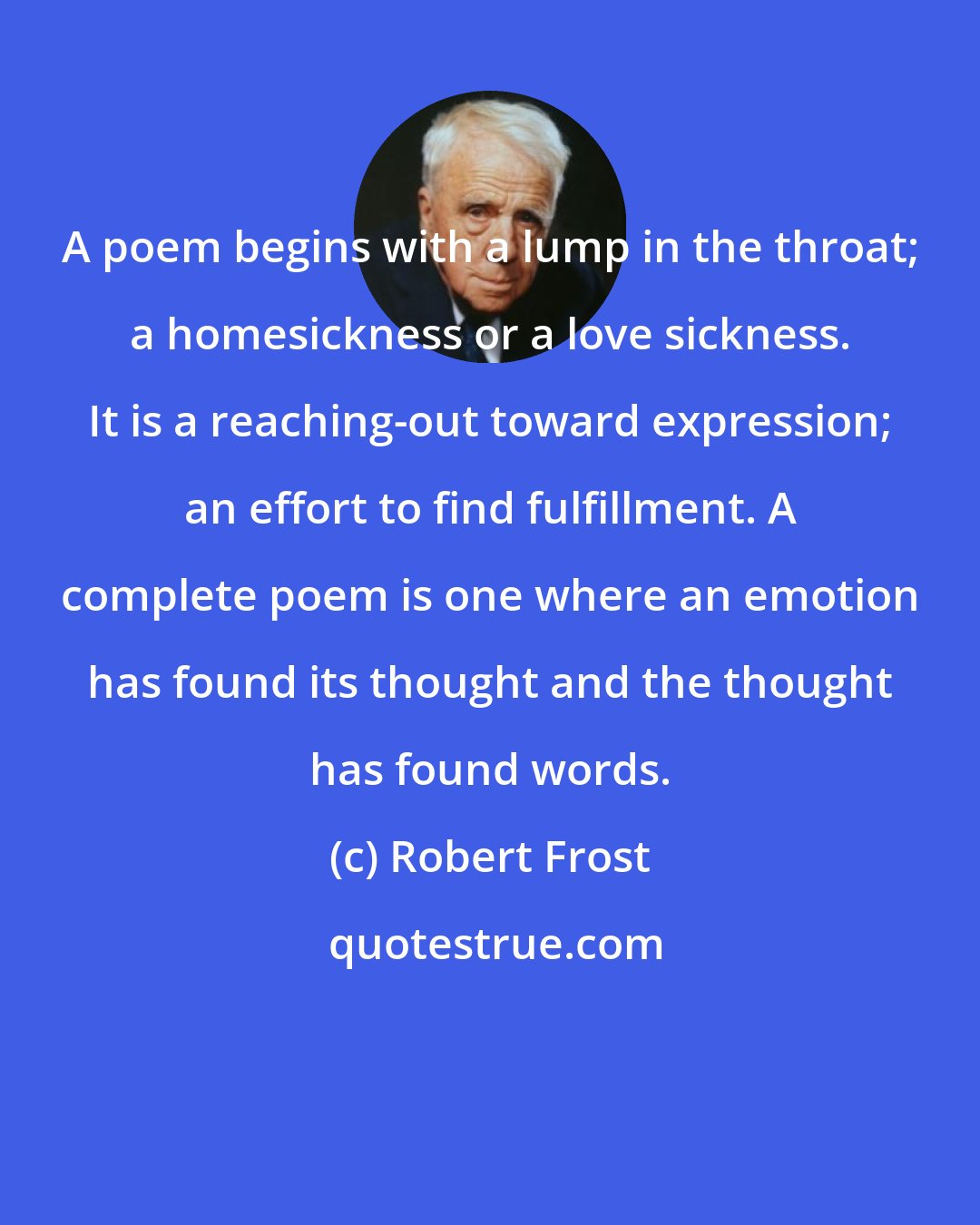 Robert Frost: A poem begins with a lump in the throat; a homesickness or a love sickness. It is a reaching-out toward expression; an effort to find fulfillment. A complete poem is one where an emotion has found its thought and the thought has found words.