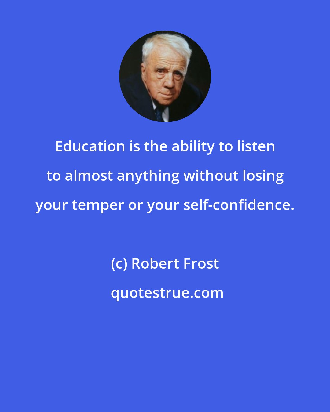 Robert Frost: Education is the ability to listen to almost anything without losing your temper or your self-confidence.
