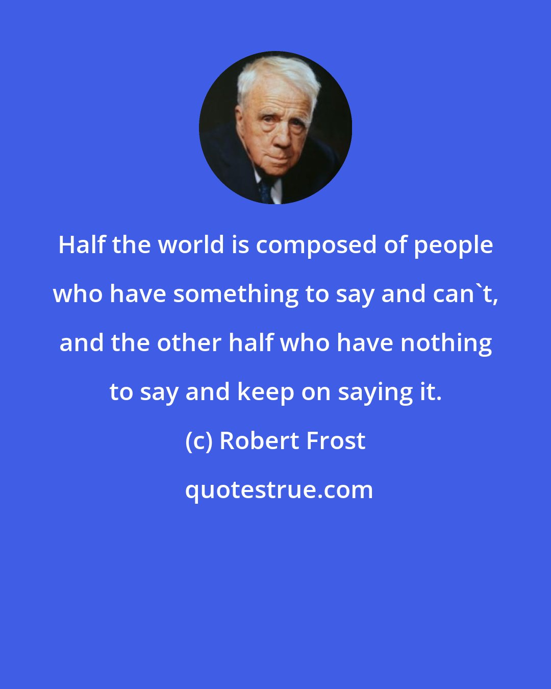 Robert Frost: Half the world is composed of people who have something to say and can't, and the other half who have nothing to say and keep on saying it.