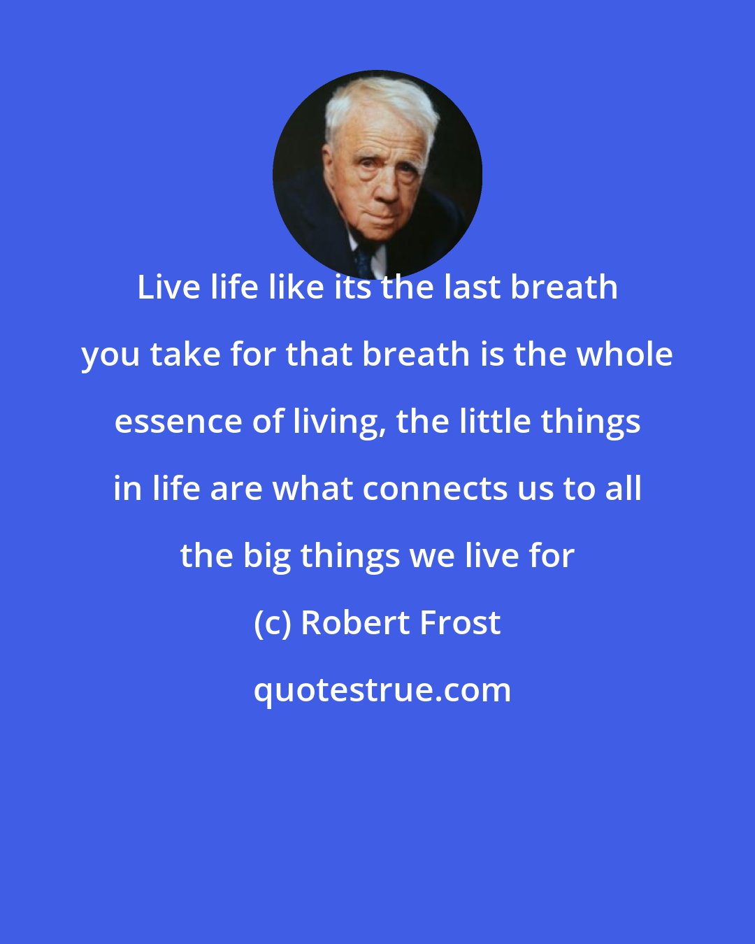 Robert Frost: Live life like its the last breath you take for that breath is the whole essence of living, the little things in life are what connects us to all the big things we live for