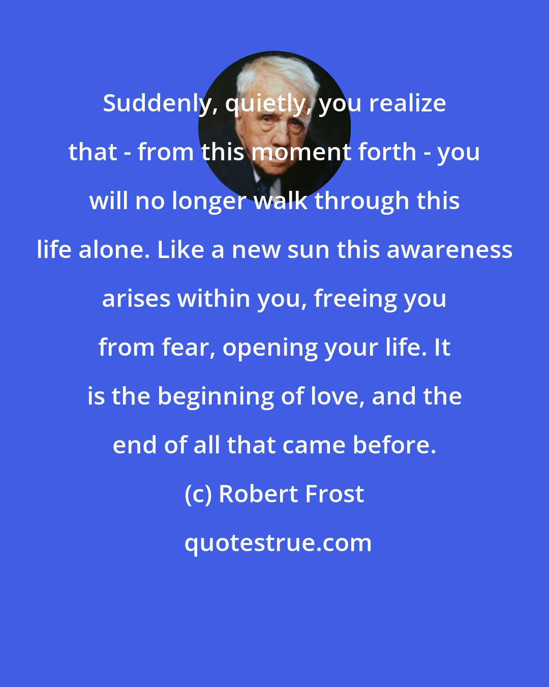 Robert Frost: Suddenly, quietly, you realize that - from this moment forth - you will no longer walk through this life alone. Like a new sun this awareness arises within you, freeing you from fear, opening your life. It is the beginning of love, and the end of all that came before.