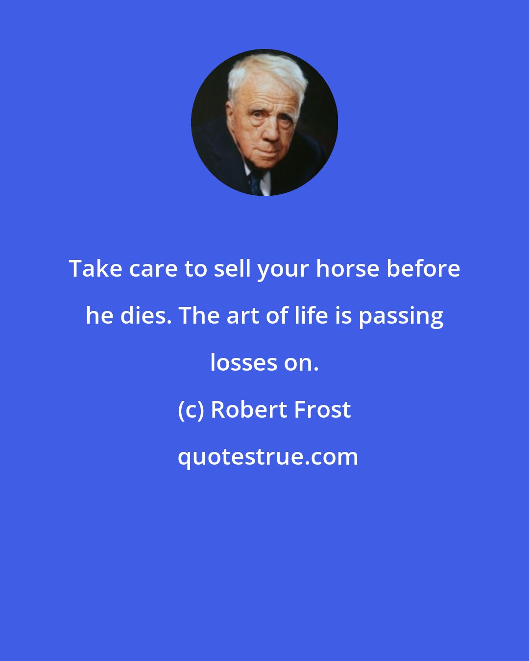 Robert Frost: Take care to sell your horse before he dies. The art of life is passing losses on.