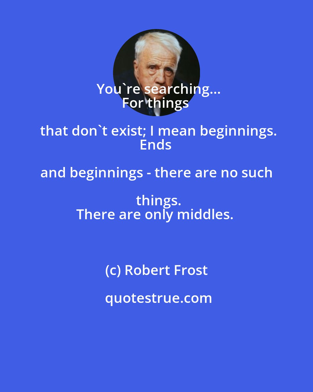 Robert Frost: You're searching...
For things that don't exist; I mean beginnings.
Ends and beginnings - there are no such things.
There are only middles.