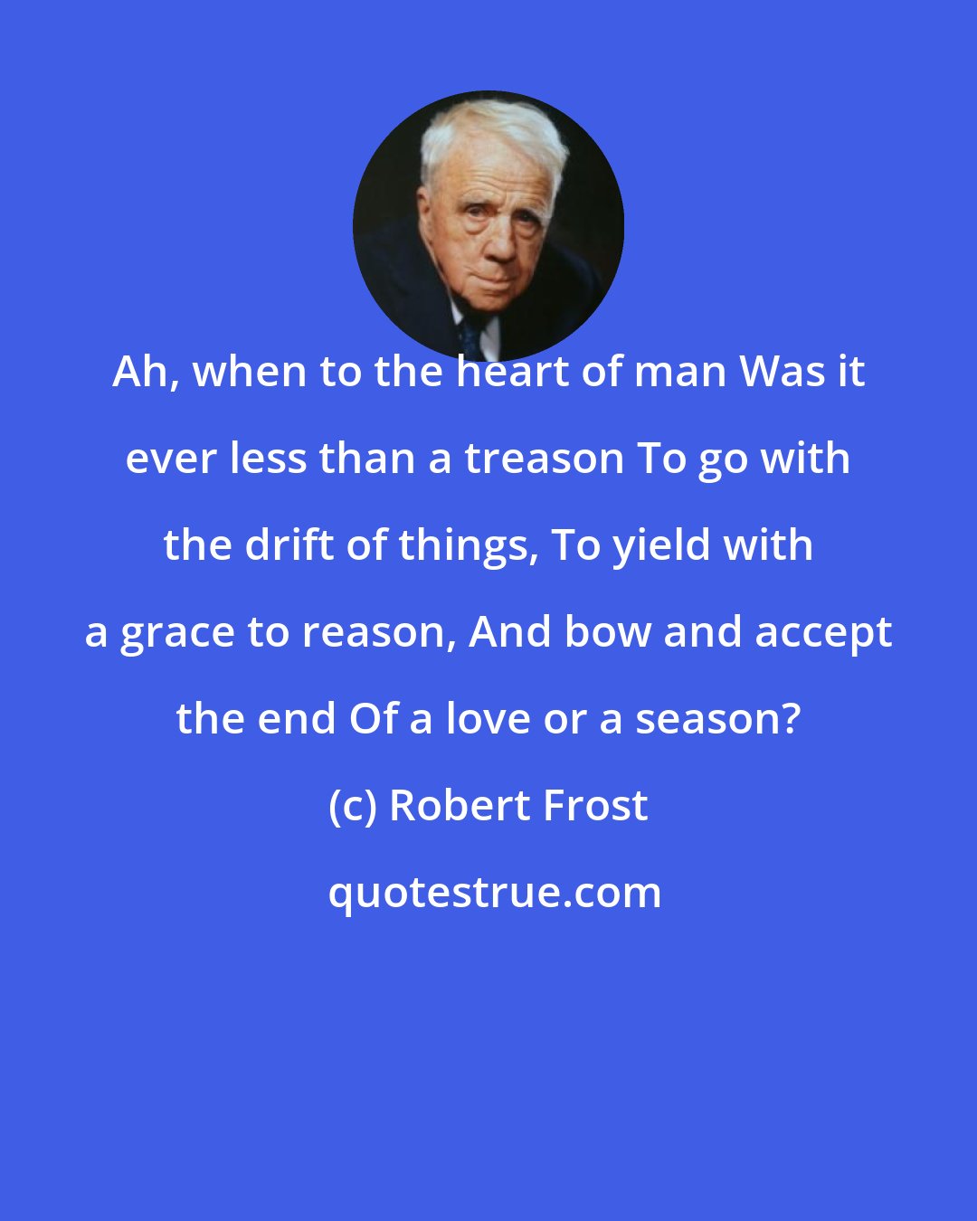 Robert Frost: Ah, when to the heart of man Was it ever less than a treason To go with the drift of things, To yield with a grace to reason, And bow and accept the end Of a love or a season?