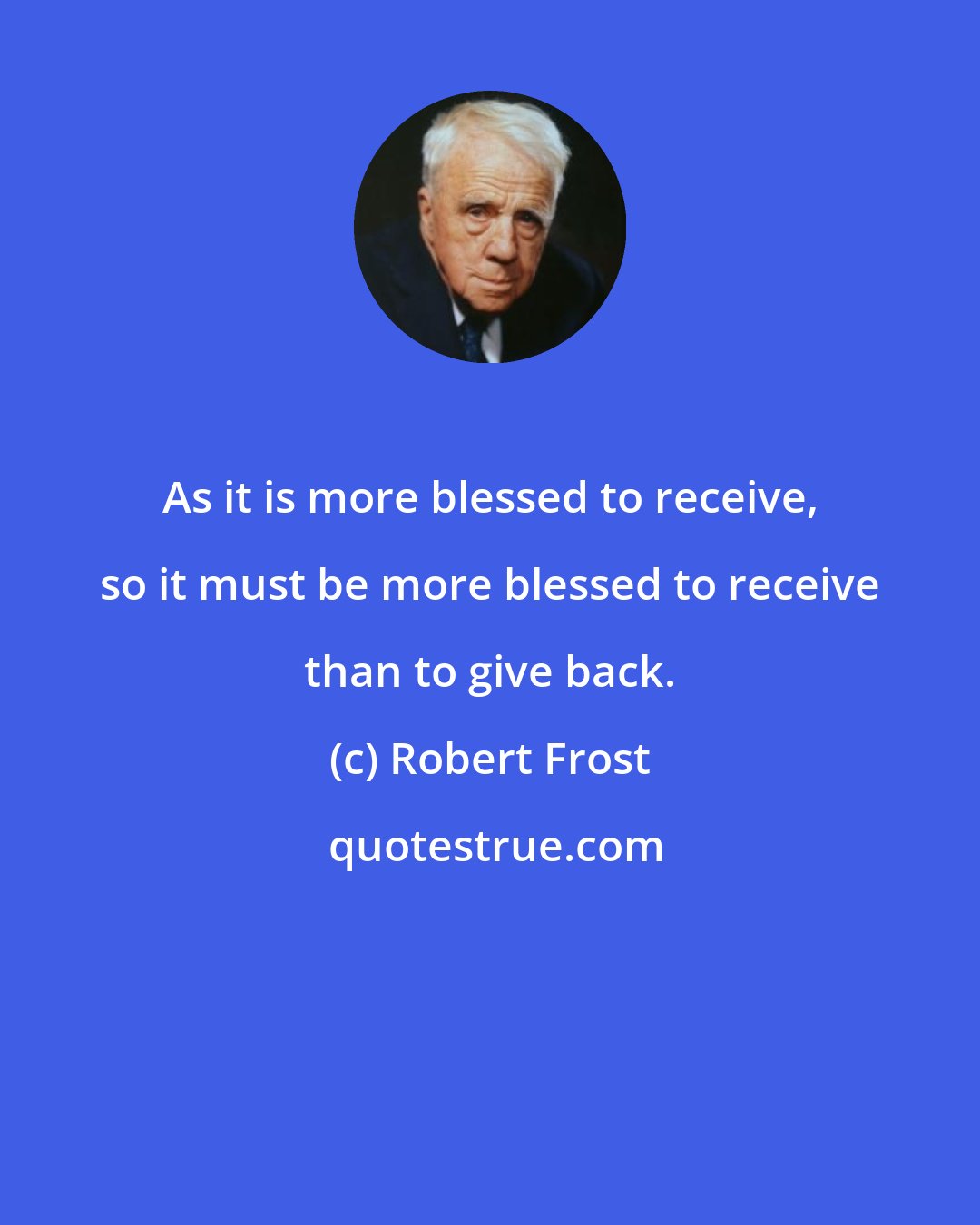 Robert Frost: As it is more blessed to receive, so it must be more blessed to receive than to give back.